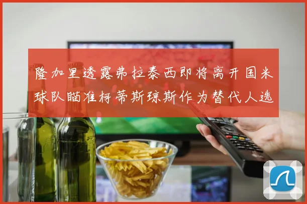 隆加里透露弗拉泰西即将离开国米球队瞄准柯蒂斯琼斯作为替代人选