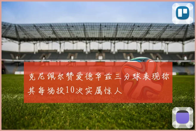 克尼佩尔赞爱德华兹三分球表现称其每场投10次实属惊人