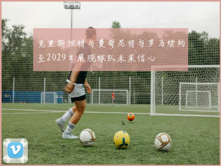 克里斯坦特与曼奇尼将与罗马续约至2029年展现球队未来信心