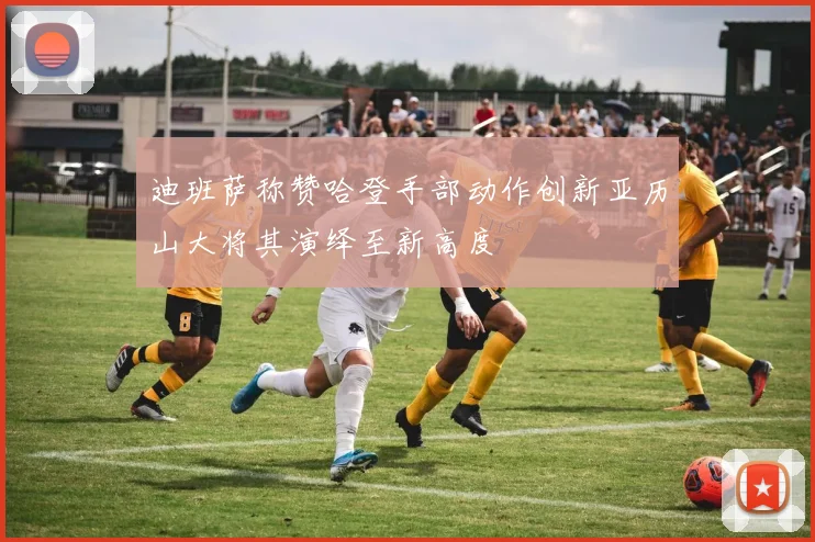 迪班萨称赞哈登手部动作创新亚历山大将其演绎至新高度