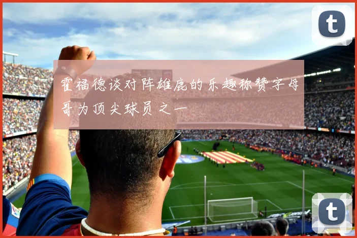 霍福德谈对阵雄鹿的乐趣称赞字母哥为顶尖球员之一
