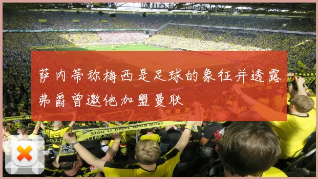 萨内蒂称梅西是足球的象征并透露弗爵曾邀他加盟曼联