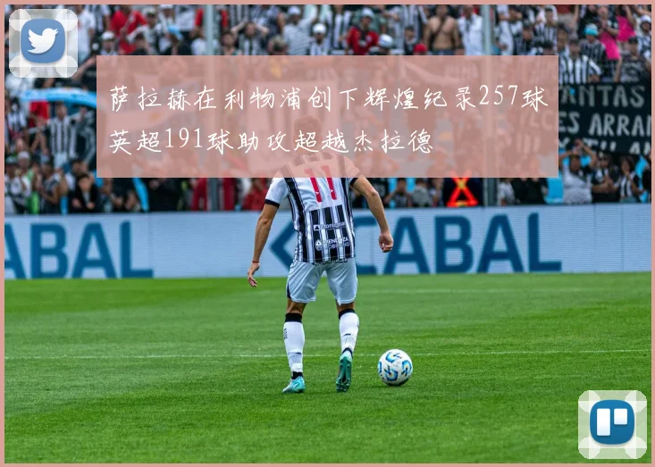 萨拉赫在利物浦创下辉煌纪录257球英超191球助攻超越杰拉德
