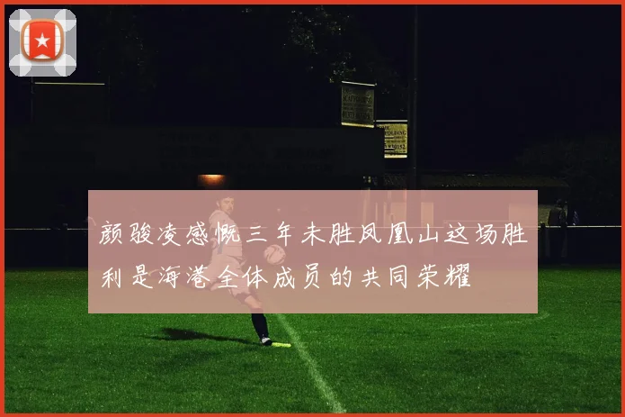 颜骏凌感慨三年未胜凤凰山这场胜利是海港全体成员的共同荣耀