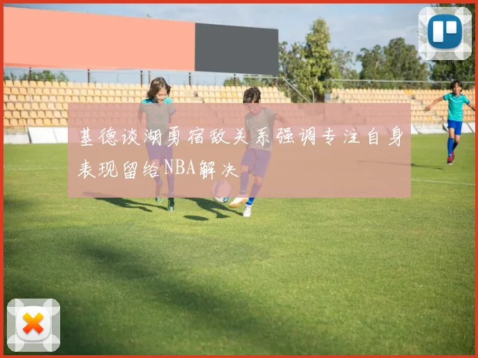 基德谈湖勇宿敌关系强调专注自身表现留给NBA解决