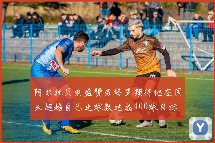 阿尔托贝利盛赞劳塔罗期待他在国米超越自己进球数达成400球目标