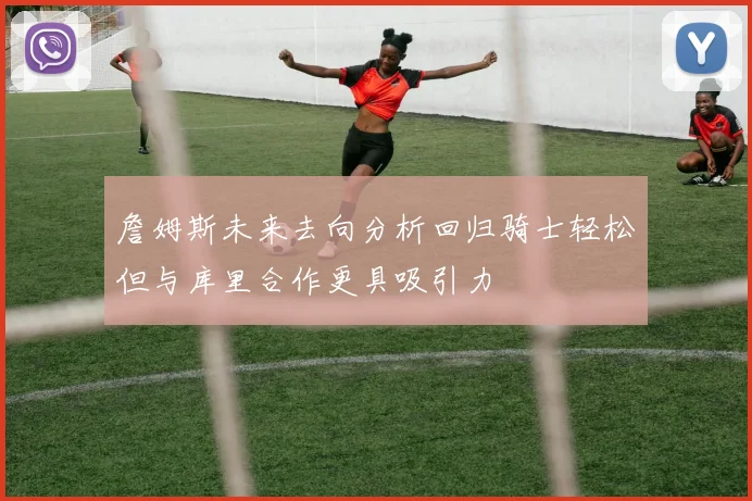 詹姆斯未来去向分析回归骑士轻松但与库里合作更具吸引力