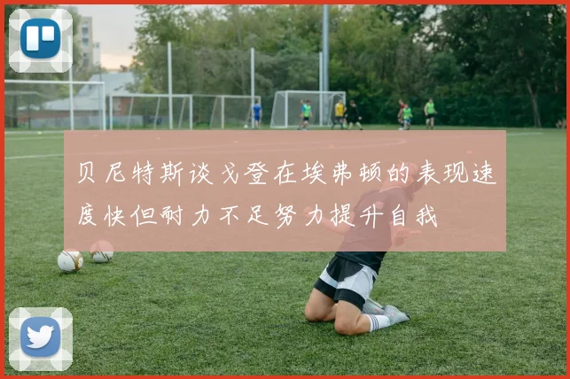 贝尼特斯谈戈登在埃弗顿的表现速度快但耐力不足努力提升自我