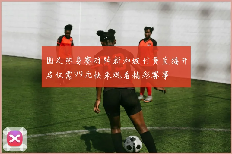 国足热身赛对阵新加坡付费直播开启仅需99元快来观看精彩赛事