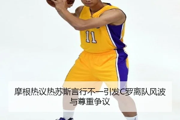 摩根热议热苏斯言行不一引发C罗离队风波与尊重争议